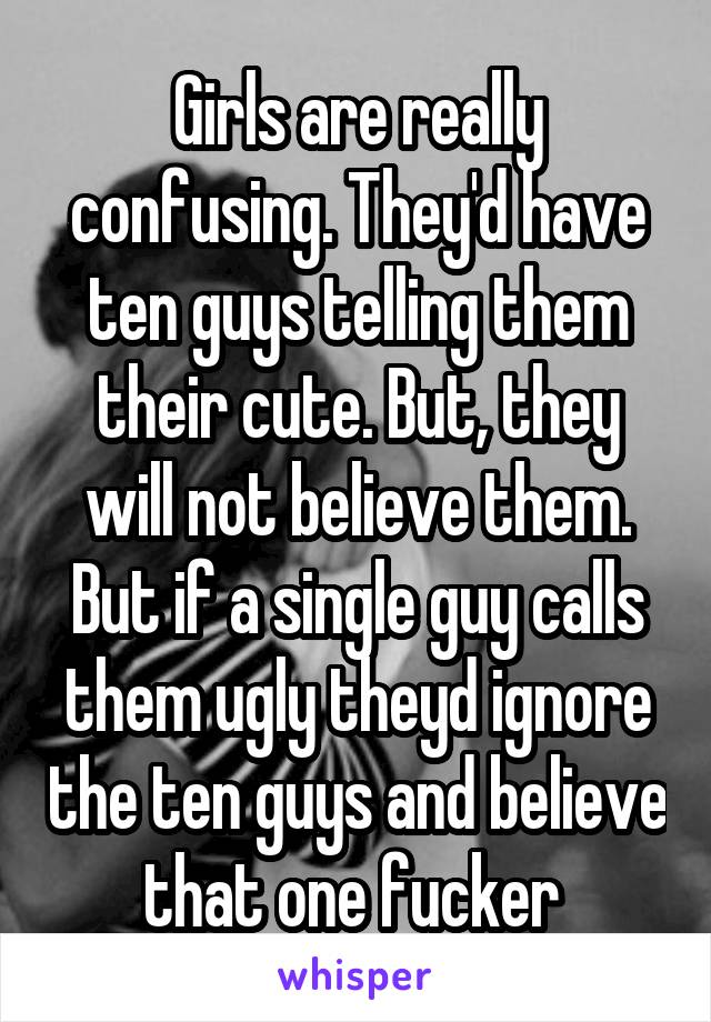 Girls are really confusing. They'd have ten guys telling them their cute. But, they will not believe them. But if a single guy calls them ugly theyd ignore the ten guys and believe that one fucker 