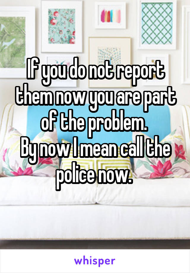 If you do not report them now you are part of the problem. 
By now I mean call the police now. 
