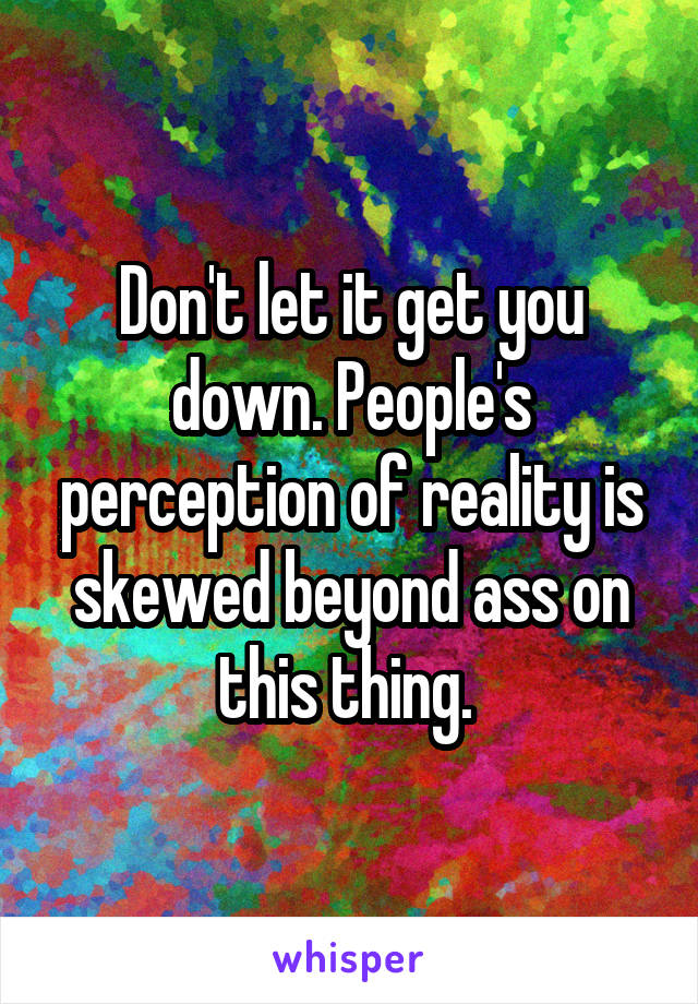 Don't let it get you down. People's perception of reality is skewed beyond ass on this thing. 