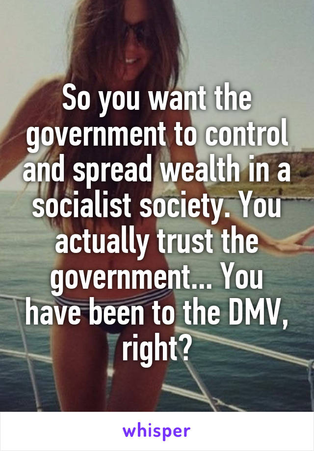 So you want the government to control and spread wealth in a socialist society. You actually trust the government... You have been to the DMV, right?