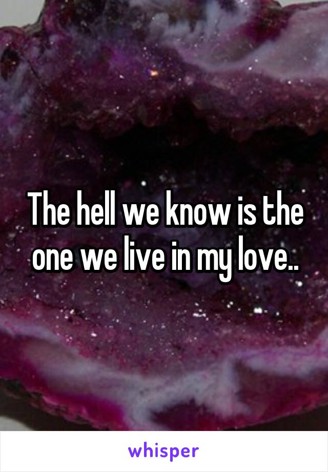 The hell we know is the one we live in my love..