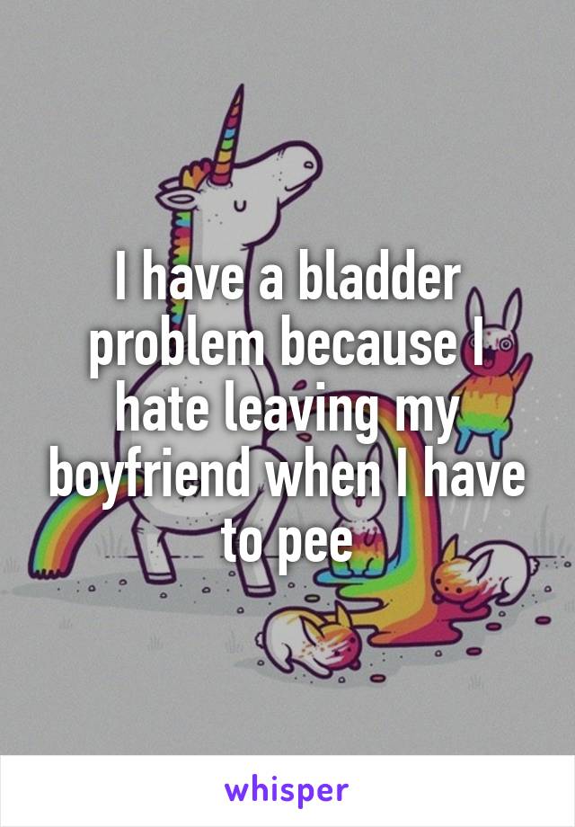 I have a bladder problem because I hate leaving my boyfriend when I have to pee