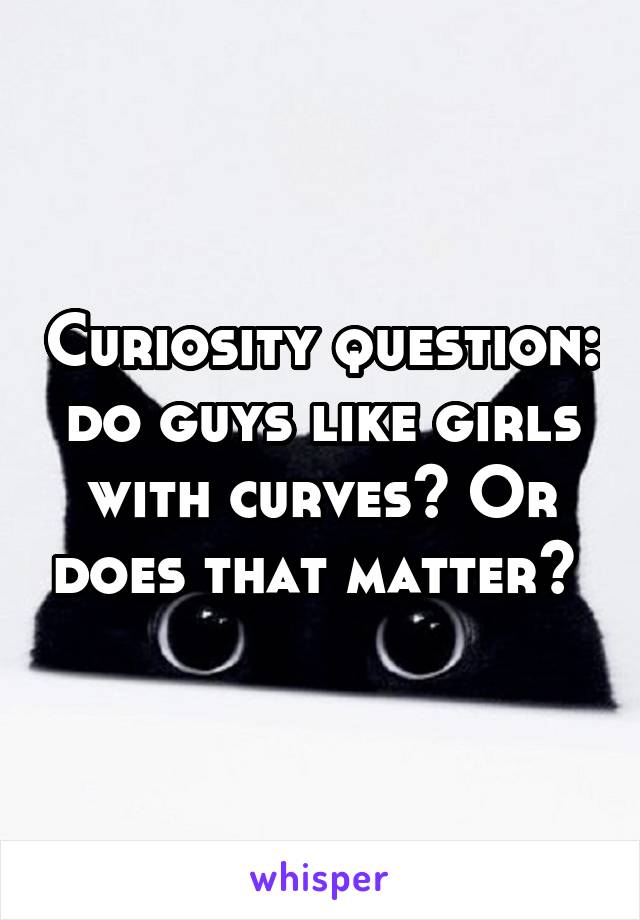 Curiosity question: do guys like girls with curves? Or does that matter? 