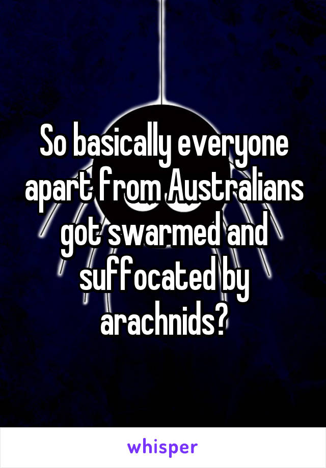 So basically everyone apart from Australians got swarmed and suffocated by arachnids?