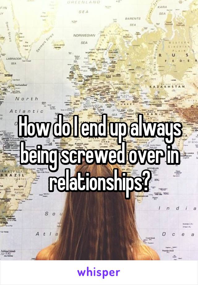 
How do I end up always being screwed over in relationships?