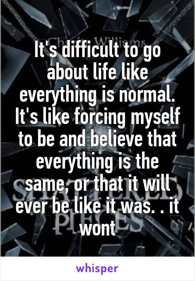 It's difficult to go about life like everything is normal. It's like forcing myself to be and believe that everything is the same, or that it will ever be like it was. . it wont