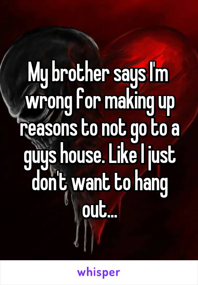 My brother says I'm  wrong for making up reasons to not go to a guys house. Like I just don't want to hang out...