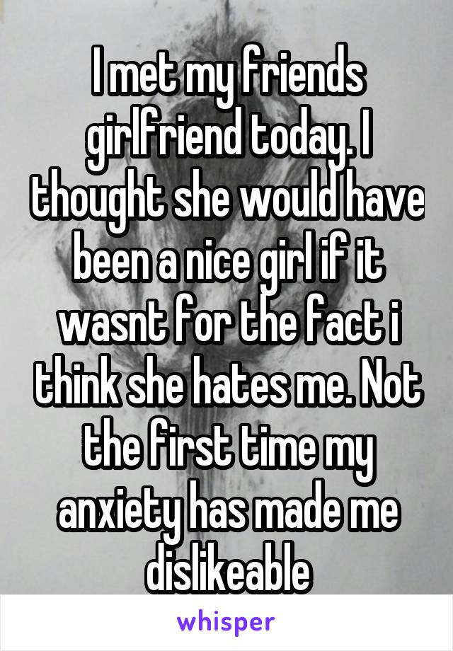 I met my friends girlfriend today. I thought she would have been a nice girl if it wasnt for the fact i think she hates me. Not the first time my anxiety has made me dislikeable