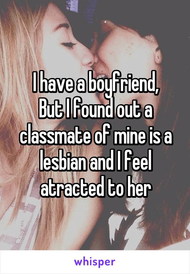 I have a boyfriend,
But I found out a classmate of mine is a lesbian and I feel atracted to her