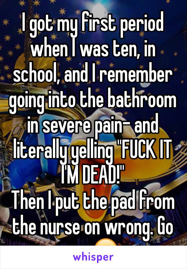 I got my first period when I was ten, in school, and I remember going into the bathroom in severe pain- and literally yelling "FUCK IT I'M DEAD!"
Then I put the pad from the nurse on wrong. Go me 😂