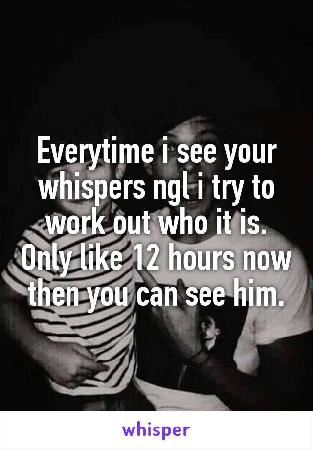 Everytime i see your whispers ngl i try to work out who it is. Only like 12 hours now then you can see him.