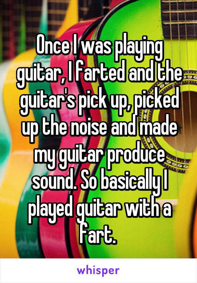 Once I was playing guitar, I farted and the guitar's pick up, picked up the noise and made my guitar produce sound. So basically I played guitar with a fart. 