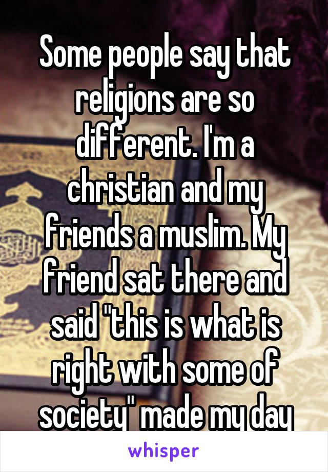 Some people say that religions are so different. I'm a christian and my friends a muslim. My friend sat there and said "this is what is right with some of society" made my day