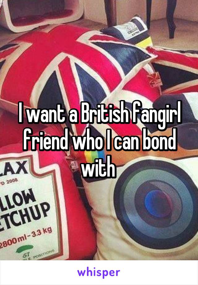 I want a British fangirl friend who I can bond with 