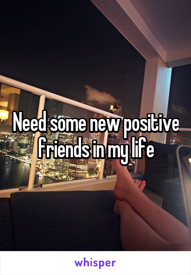 Need some new positive friends in my life