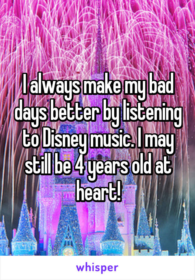 I always make my bad days better by listening to Disney music. I may still be 4 years old at heart!