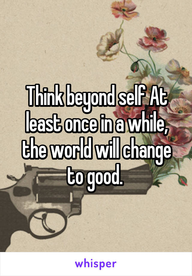 Think beyond self At least once in a while, the world will change to good. 