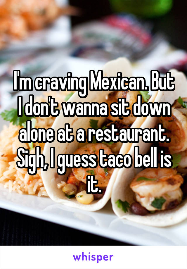 I'm craving Mexican. But I don't wanna sit down alone at a restaurant. Sigh, I guess taco bell is it.