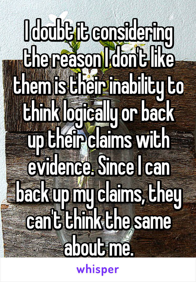 I doubt it considering the reason I don't like them is their inability to think logically or back up their claims with evidence. Since I can back up my claims, they can't think the same about me.