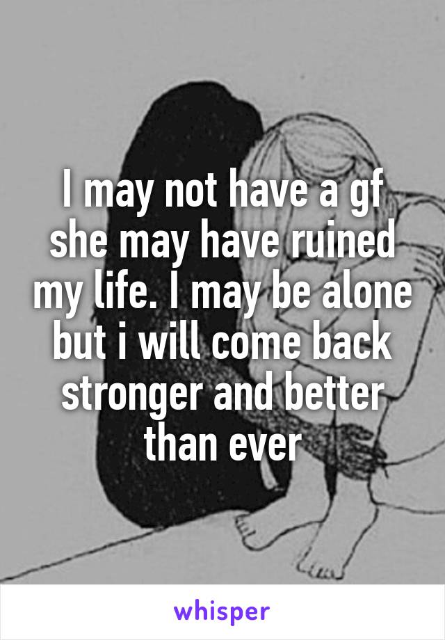 I may not have a gf she may have ruined my life. I may be alone but i will come back stronger and better than ever