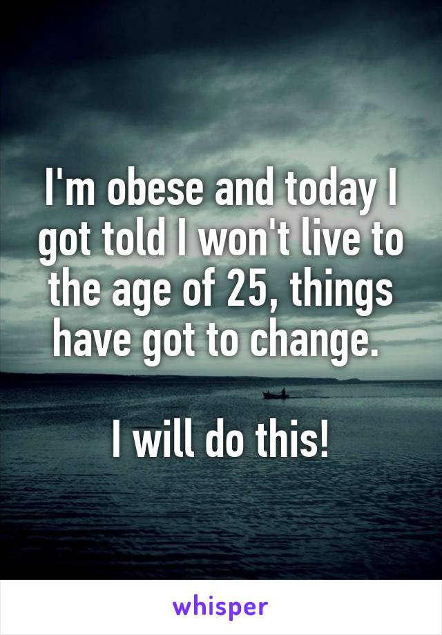 I'm obese and today I got told I won't live to the age of 25, things have got to change. 

I will do this!
