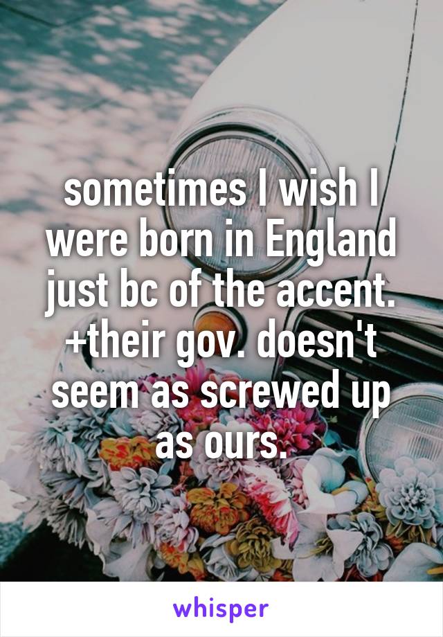 sometimes I wish I were born in England just bc of the accent. +their gov. doesn't seem as screwed up as ours.