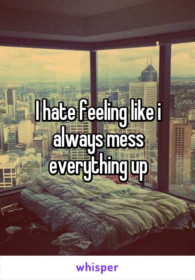 I hate feeling like i always mess everything up