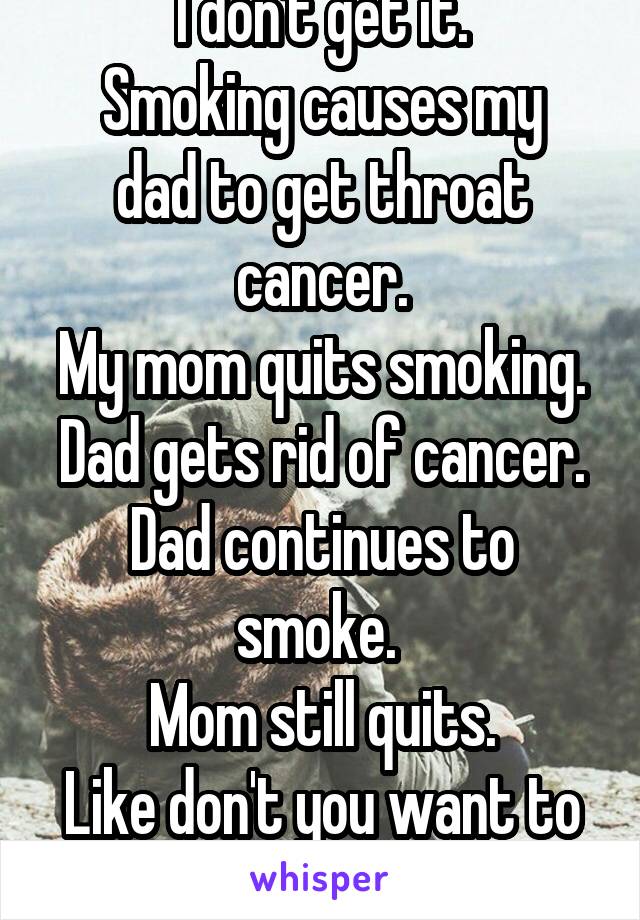 I don't get it.
Smoking causes my dad to get throat cancer.
My mom quits smoking.
Dad gets rid of cancer.
Dad continues to smoke. 
Mom still quits.
Like don't you want to live dad?