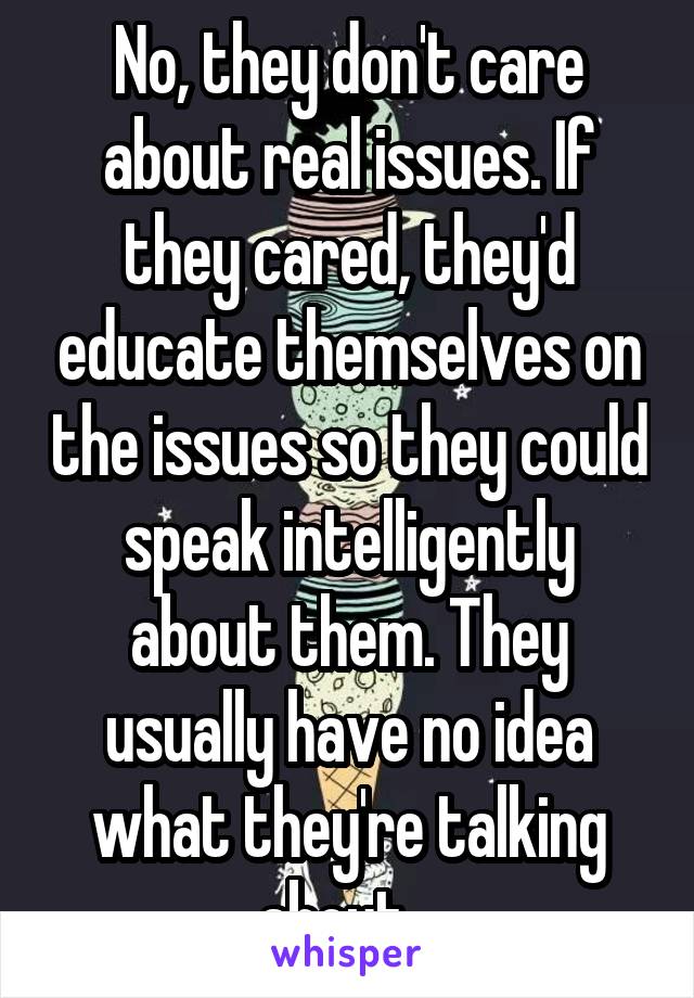 No, they don't care about real issues. If they cared, they'd educate themselves on the issues so they could speak intelligently about them. They usually have no idea what they're talking about...