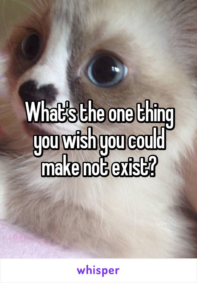 What's the one thing you wish you could make not exist?