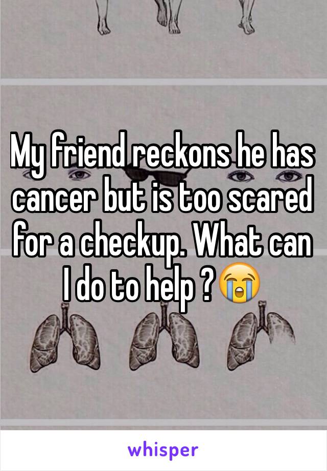 My friend reckons he has cancer but is too scared for a checkup. What can I do to help ?😭