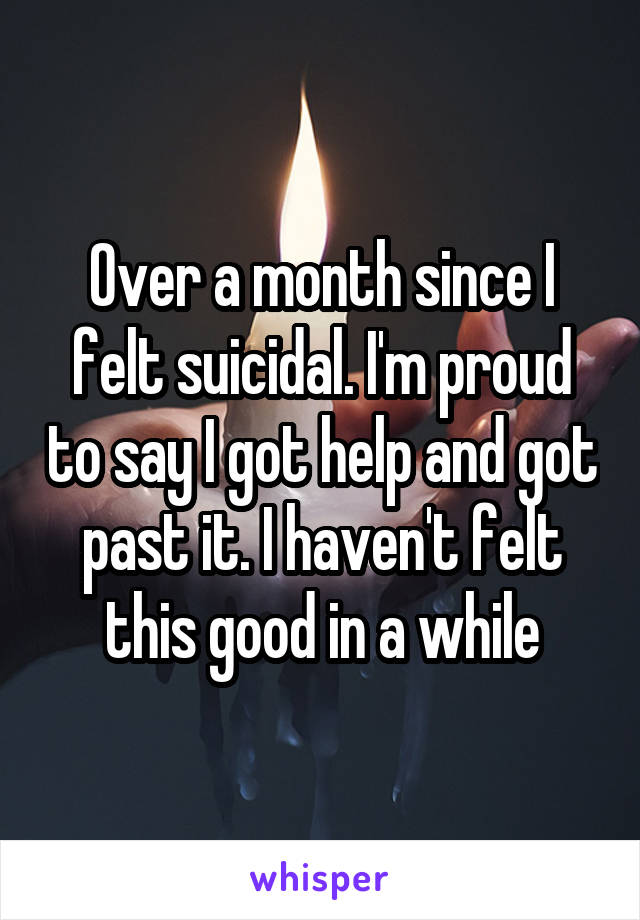 Over a month since I felt suicidal. I'm proud to say I got help and got past it. I haven't felt this good in a while