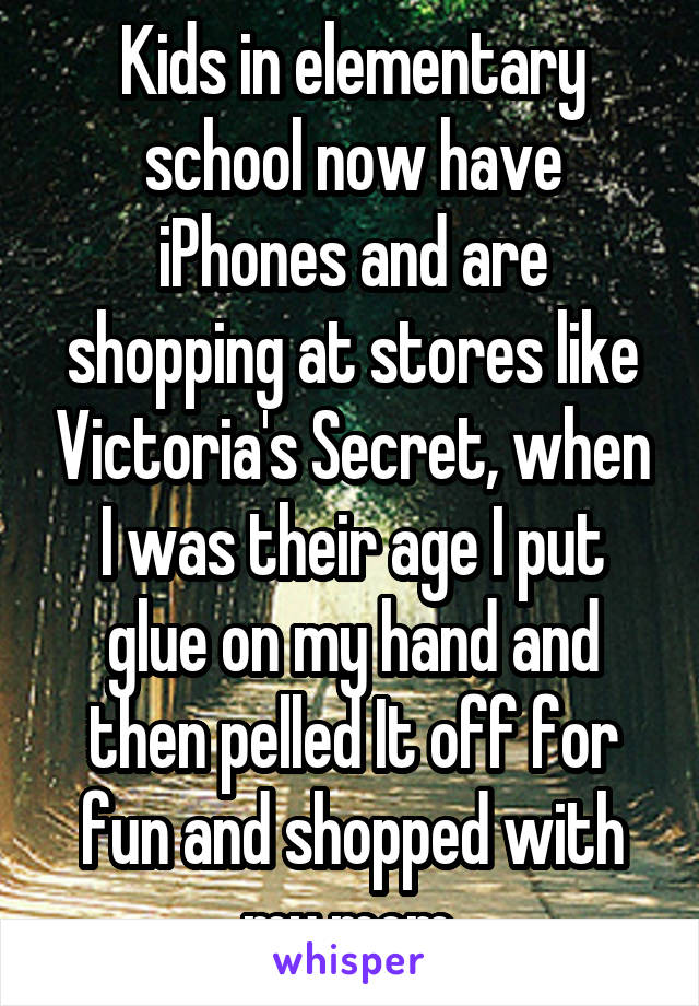 Kids in elementary school now have iPhones and are shopping at stores like Victoria's Secret, when I was their age I put glue on my hand and then pelled It off for fun and shopped with my mom.