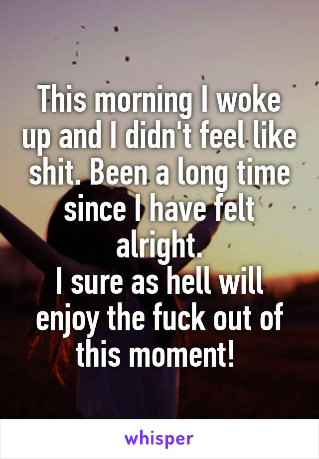 This morning I woke up and I didn't feel like shit. Been a long time since I have felt alright.
I sure as hell will enjoy the fuck out of this moment! 