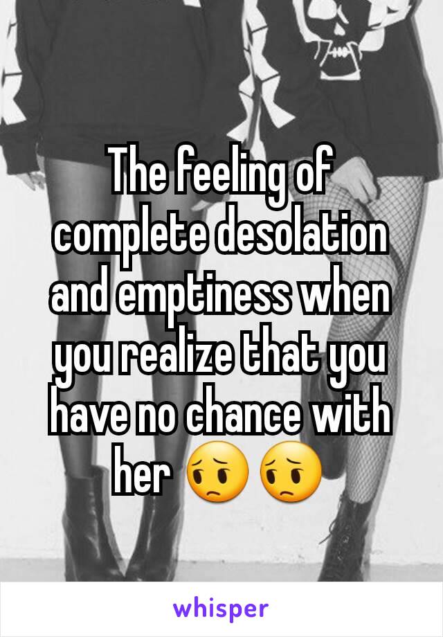 The feeling of complete desolation and emptiness when you realize that you have no chance with her 😔😔