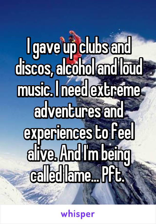 I gave up clubs and discos, alcohol and loud music. I need extreme adventures and experiences to feel alive. And I'm being called lame... Pft. 