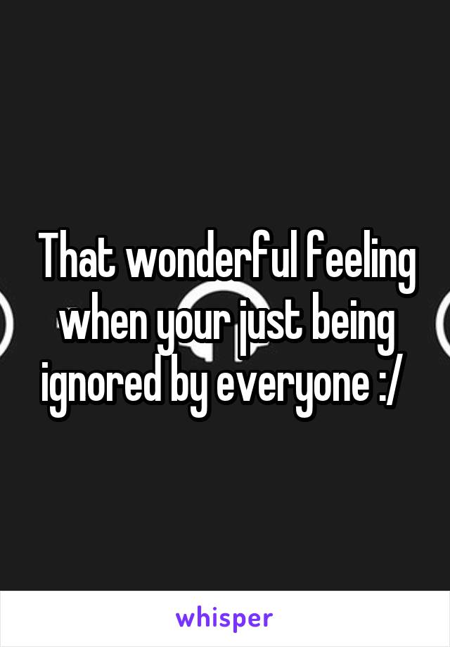 That wonderful feeling when your just being ignored by everyone :/ 