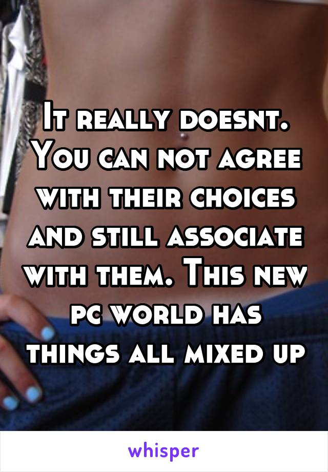 It really doesnt. You can not agree with their choices and still associate with them. This new pc world has things all mixed up