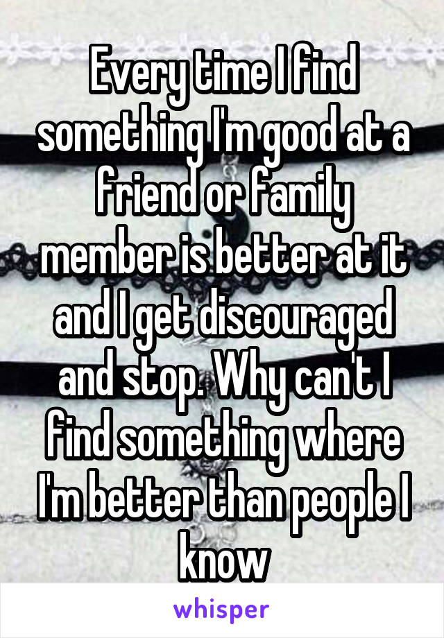 Every time I find something I'm good at a friend or family member is better at it and I get discouraged and stop. Why can't I find something where I'm better than people I know