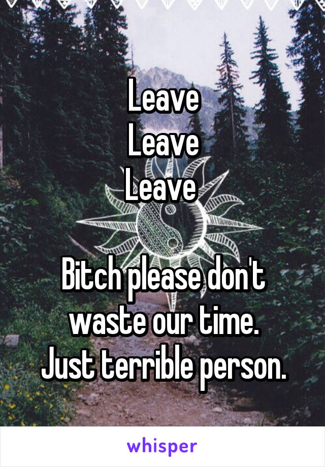 Leave
Leave
Leave 

Bitch please don't waste our time.
Just terrible person.