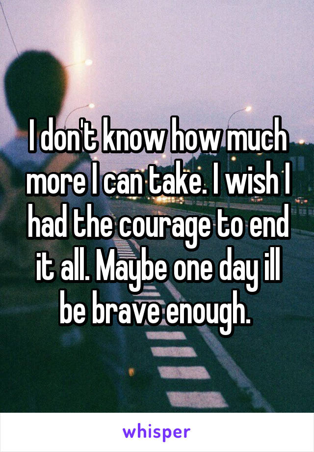 I don't know how much more I can take. I wish I had the courage to end it all. Maybe one day ill be brave enough. 