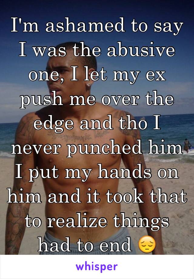 I'm ashamed to say I was the abusive one, I let my ex push me over the edge and tho I never punched him I put my hands on him and it took that to realize things had to end 😔