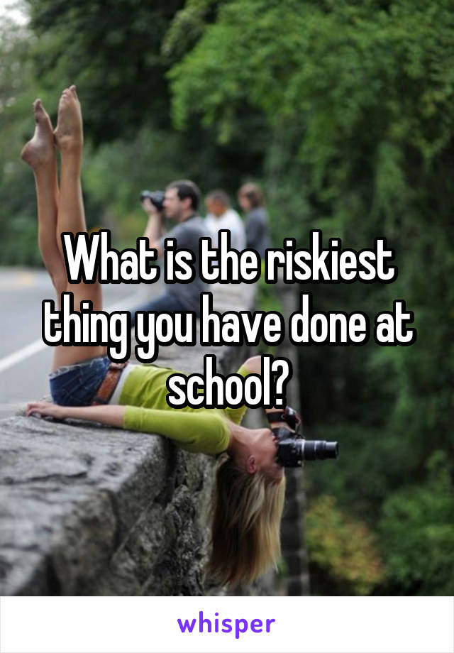 What is the riskiest thing you have done at school?