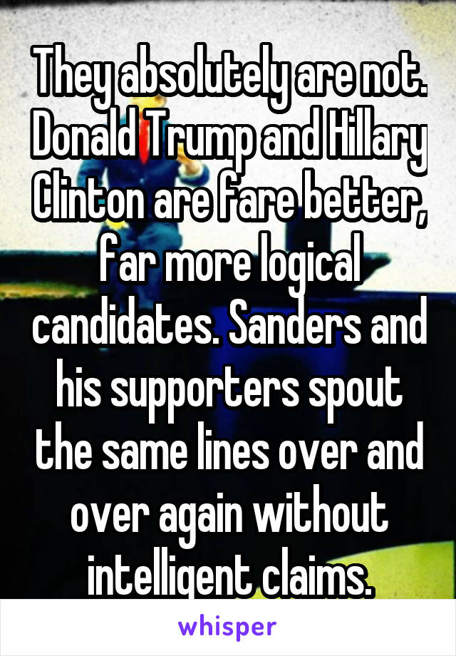 They absolutely are not. Donald Trump and Hillary Clinton are fare better, far more logical candidates. Sanders and his supporters spout the same lines over and over again without intelligent claims.