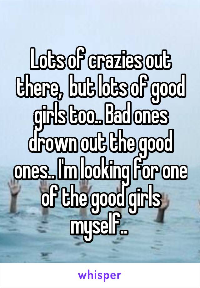 Lots of crazies out there,  but lots of good girls too.. Bad ones drown out the good ones.. I'm looking for one of the good girls myself.. 