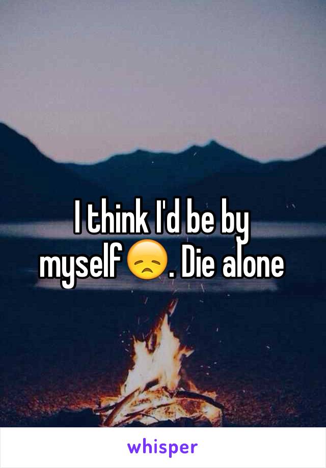 I think I'd be by myself😞. Die alone