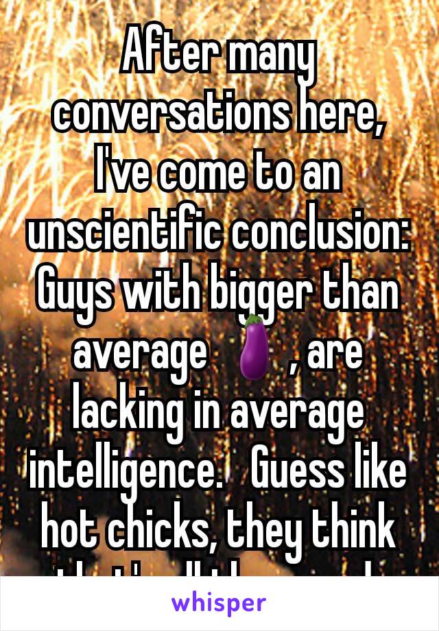 After many conversations here, I've come to an unscientific conclusion: Guys with bigger than average 🍆, are lacking in average intelligence.   Guess like hot chicks, they think that's all they need.