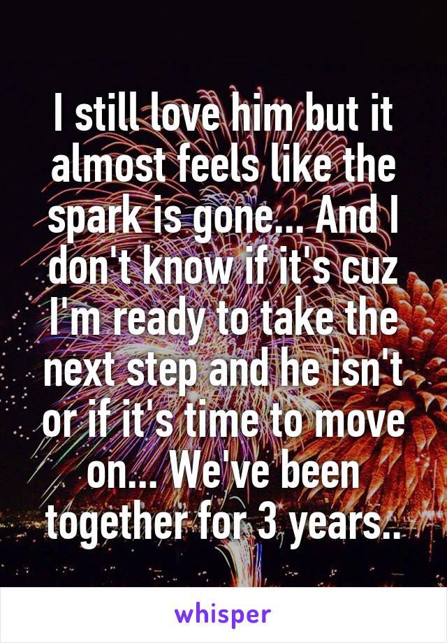 I still love him but it almost feels like the spark is gone... And I don't know if it's cuz I'm ready to take the next step and he isn't or if it's time to move on... We've been together for 3 years..