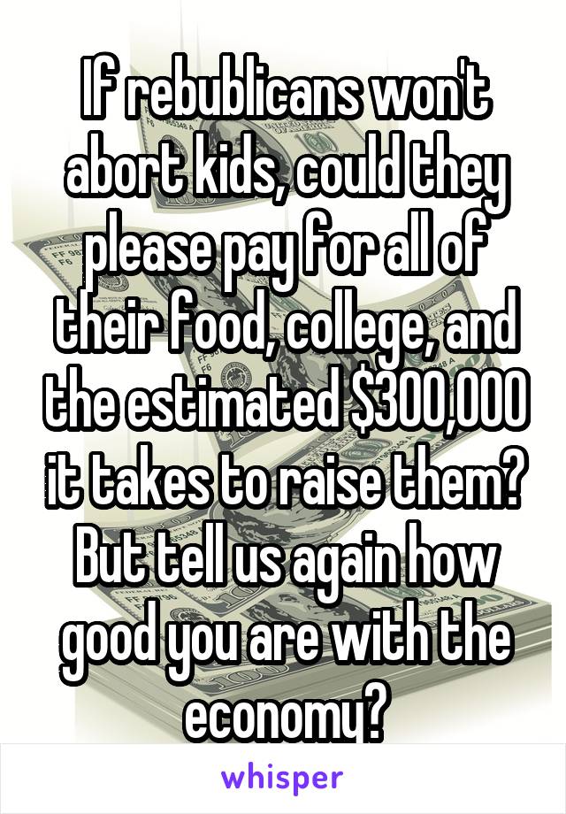 If rebublicans won't abort kids, could they please pay for all of their food, college, and the estimated $300,000 it takes to raise them? But tell us again how good you are with the economy?