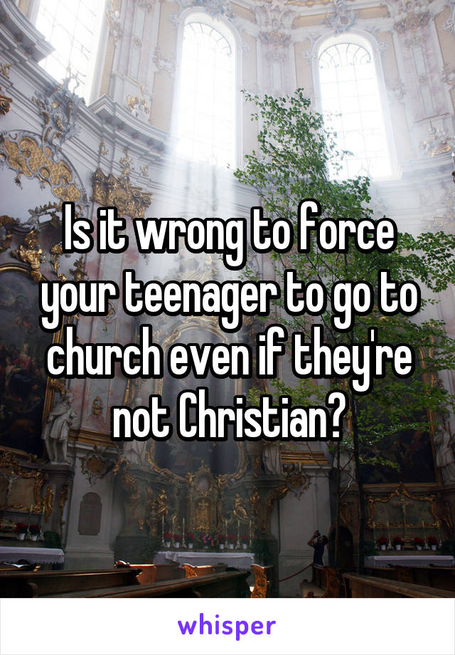 Is it wrong to force your teenager to go to church even if they're not Christian?